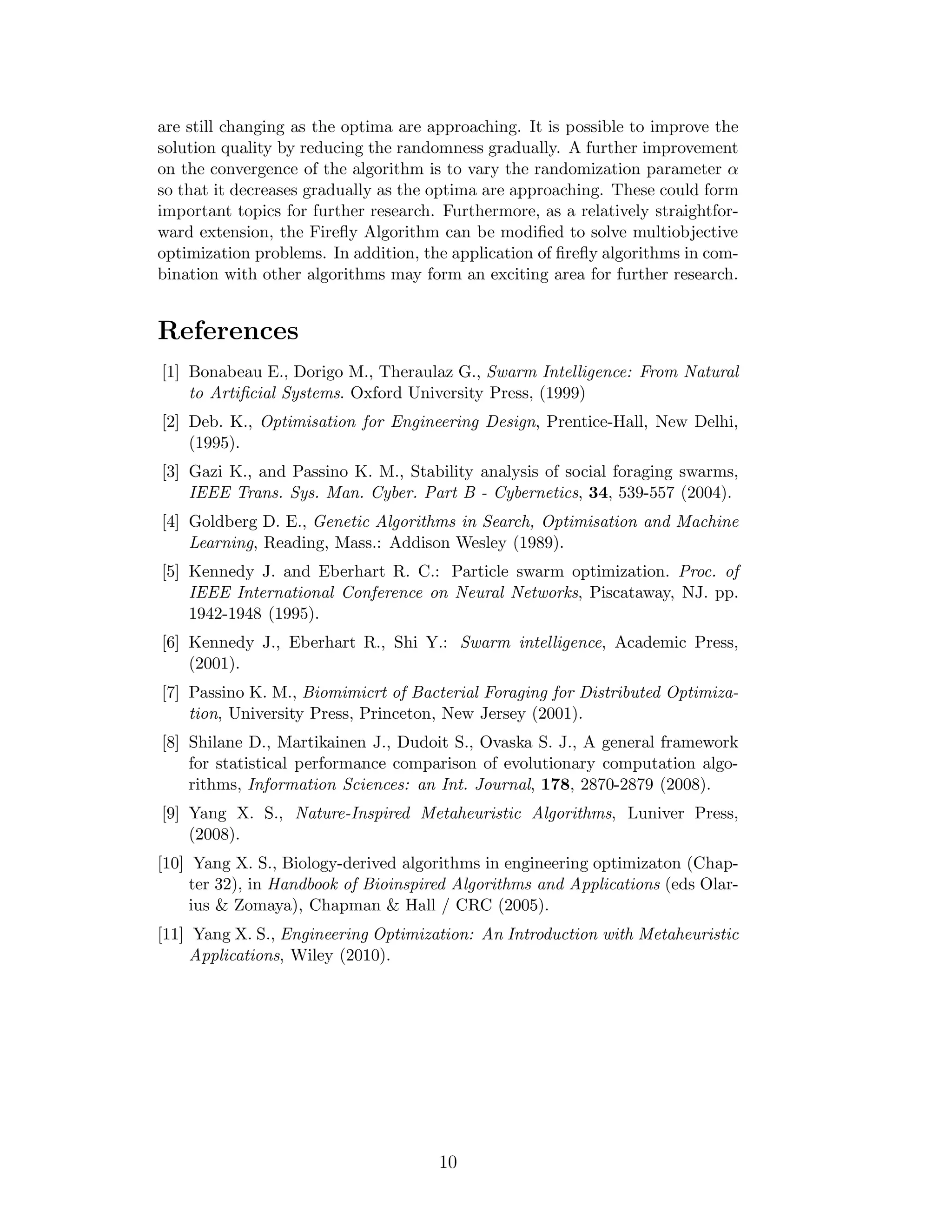 3 Firefly Algorithm 
3.1 Behaviour of Fireflies 
The flashing light of fireflies is an amazing sight in the summer sky in the 
tropical and temperate regions. There are about two thousand firefly species, 
and most fireflies produce short and rhythmic flashes. The pattern of flashes is 
often unique for a particular species. The flashing light is produced by a process 
of bioluminescence, and the true functions of such signaling systems are still 
debating. However, two fundamental functions of such flashes are to attract 
mating partners (communication), and to attract potential prey. In addition, 
flashing may also serve as a protective warning mechanism. The rhythmic flash, 
the rate of flashing and the amount of time form part of the signal system that 
brings both sexes together. Females respond to a male’s unique pattern of 
flashing in the same species, while in some species such as photuris, female 
fireflies can mimic the mating flashing pattern of other species so as to lure and 
eat the male fireflies who may mistake the flashes as a potential suitable mate. 
We know that the light intensity at a particular distance r from the light 
source obeys the inverse square law. That is to say, the light intensity I de-creases 
as the distance r increases in terms of I / 1/r2. Furthermore, the 
air absorbs light which becomes weaker and weaker as the distance increases. 
These two combined factors make most fireflies visible only to a limited dis-tance, 
usually several hundred meters at night, which is usually good enough 
for fireflies to communicate. 
The flashing light can be formulated in such a way that it is associated with 
the objective function to be optimized, which makes it possible to formulate new 
optimization algorithms. In the rest of this paper, we will first outline the basic 
formulation of the Firefly Algorithm (FA) and then discuss the implementation 
as well as its analysis in detail. 
3.2 Firefly Algorithm 
Now we can idealize some of the flashing characteristics of fireflies so as to 
develop firefly-inspired algorithms. For simplicity in describing our new Fireflire 
Algorithm (FA), we now use the following three idealized rules: 1) all fireflies 
are unisex so that one firefly will be attracted to other fireflies regardless of 
their sex; 2) Attractiveness is proportional to their brightness, thus for any 
two flashing fireflies, the less brighter one will move towards the brighter one. 
The attractiveness is proportional to the brightness and they both decrease as 
their distance increases. If there is no brighter one than a particular firefly, 
it will move randomly; 3) The brightness of a firefly is affected or determined 
by the landscape of the objective function. For a maximization problem, the 
brightness can simply be proportional to the value of the objective function. 
Other forms of brightness can be defined in a similar way to the fitness function 
in genetic algorithms. 
Based on these three rules, the basic steps of the firefly algorithm (FA) can 
be summarized as the pseudo code shown in Fig. 1. 
3 
 