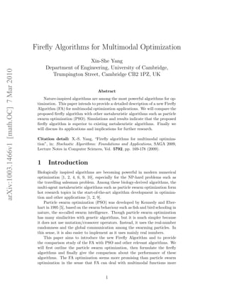 arXiv:1003.1466v1 [math.OC] 7 Mar 2010 
Firefly Algorithms for Multimodal Optimization 
Xin-She Yang 
Department of Engineering, University of Cambridge, 
Trumpington Street, Cambridge CB2 1PZ, UK 
Abstract 
Nature-inspired algorithms are among the most powerful algorithms for op-timization. 
This paper intends to provide a detailed description of a new Firefly 
Algorithm (FA) for multimodal optimization applications. We will compare the 
proposed firefly algorithm with other metaheuristic algorithms such as particle 
swarm optimization (PSO). Simulations and results indicate that the proposed 
firefly algorithm is superior to existing metaheuristic algorithms. Finally we 
will discuss its applications and implications for further research. 
Citation detail: X.-S. Yang, “Firefly algorithms for multimodal optimiza-tion”, 
in: Stochastic Algorithms: Foundations and Applications, SAGA 2009, 
Lecture Notes in Computer Sciences, Vol. 5792, pp. 169-178 (2009). 
1 Introduction 
Biologically inspired algorithms are becoming powerful in modern numerical 
optimization [1, 2, 4, 6, 9, 10], especially for the NP-hard problems such as 
the travelling salesman problem. Among these biology-derived algorithms, the 
multi-agent metaheuristic algorithms such as particle swarm optimization form 
hot research topics in the start-of-the-art algorithm development in optimiza-tion 
and other applications [1, 2, 9]. 
Particle swarm optimization (PSO) was developed by Kennedy and Eber-hart 
in 1995 [5], based on the swarm behaviour such as fish and bird schooling in 
nature, the so-called swarm intelligence. Though particle swarm optimization 
has many similarities with genetic algorithms, but it is much simpler because 
it does not use mutation/crossover operators. Instead, it uses the real-number 
randomness and the global communication among the swarming particles. In 
this sense, it is also easier to implement as it uses mainly real numbers. 
This paper aims to introduce the new Firefly Algorithm and to provide 
the comparison study of the FA with PSO and other relevant algorithms. We 
will first outline the particle swarm optimization, then formulate the firefly 
algorithms and finally give the comparison about the performance of these 
algorithms. The FA optimization seems more promising than particle swarm 
optimization in the sense that FA can deal with multimodal functions more 
1 
 