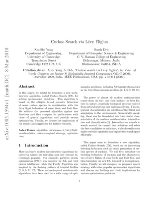 arXiv:1003.1594v1 [math.OC] 8 Mar 2010 
Cuckoo Search via L´evy Flights 
Xin-She Yang 
Department of Engineering, 
University of Cambridge 
Trumpinton Street 
Cambridge CB2 1PZ, UK 
Suash Deb 
Department of Computer Science & Engineering 
C. V. Raman College of Engineering 
Bidyanagar, Mahura, Janla 
Bhubaneswar 752054, INDIA 
Citation detail: X.-S. Yang, S. Deb, “Cuckoo search via L´evy flights”, in: Proc. of 
World Congress on Nature & Biologically Inspired Computing (NaBIC 2009), 
December 2009, India. IEEE Publications, USA, pp. 210-214 (2009). 
Abstract 
In this paper, we intend to formulate a new meta-heuristic 
algorithm, called Cuckoo Search (CS), for 
solving optimization problems. This algorithm is 
based on the obligate brood parasitic behaviour 
of some cuckoo species in combination with the 
L´evy flight behaviour of some birds and fruit flies. 
We validate the proposed algorithm against test 
functions and then compare its performance with 
those of genetic algorithms and particle swarm 
optimization. Finally, we discuss the implication of 
the results and suggestion for further research. 
Index Terms: algorithm; cuckoo search; L´evy flight; 
metaheuristics; nature-inspired strategy; optimiza-tion; 
1 Introduction 
More and more modern metaheuristic algorithms in-spired 
by nature are emerging and they become in-creasingly 
popular. For example, particles swarm 
optimization (PSO) was inspired by fish and bird 
swarm intelligence, while the Firefly Algorithm was 
inspired by the flashing pattern of tropical fireflies 
[2, 3, 6, 21, 22]. These nature-inspired metaheuristic 
algorithms have been used in a wide range of opti-mization 
problems, including NP-hard problems such 
as the travelling salesman problem [2, 3, 6, 8, 10, 21]. 
The power of almost all modern metaheuristics 
comes from the fact that they imitate the best fea-ture 
in nature, especially biological systems evolved 
from natural selection over millions of years. Two im-portant 
characteristics are selection of the fittest and 
adaptation to the environment. Numerically speak-ing, 
these can be translated into two crucial char-acteristics 
of the modern metaheuristics: intensifica-tion 
and diversification [3]. Intensification intends to 
search around the current best solutions and select 
the best candidates or solutions, while diversification 
makes sure the algorithm can explore the search space 
efficiently. 
This paper aims to formulate a new algorithm, 
called Cuckoo Search (CS), based on the interesting 
breeding bebaviour such as brood parasitism of cer-tain 
species of cuckoos. We will first introduce the 
breeding bebaviour of cuckoos and the characteris-tics 
of L´evy flights of some birds and fruit flies, and 
then formulate the new CS, followed by its implemen-tation. 
Finally, we will compare the proposed search 
strategy with other popular optimization algorithms 
and discuss our findings and their implications for 
various optimization problems. 
1 
 