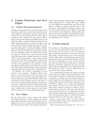 2 Cuckoo Behaviour and L´evy 
Flights 
2.1 Cuckoo Breeding Behaviour 
Cuckoo are fascinating birds, not only because of the 
beautiful sounds they can make, but also because of 
their aggressive reproduction strategy. Some species 
such as the ani and Guira cuckoos lay their eggs in 
communal nests, though they may remove others’ 
eggs to increase the hatching probability of their own 
eggs [12]. Quite a number of species engage the ob-ligate 
brood parasitism by laying their eggs in the 
nests of other host birds (often other species). There 
are three basic types of brood parasitism: intraspe-cific 
brood parasitism, cooperative breeding, and nest 
takeover. Some host birds can engage direct conflict 
with the intruding cuckoos. If a host bird discovers 
the eggs are not their owns, they will either throw 
these alien eggs away or simply abandon its nest and 
build a new nest elsewhere. Some cuckoo species 
such as the New World brood-parasitic Tapera have 
evolved in such a way that female parasitic cuckoos 
are often very specialized in the mimicry in colour 
and pattern of the eggs of a few chosen host species 
[12]. This reduces the probability of their eggs being 
abandoned and thus increases their reproductivity. 
In addition, the timing of egg-laying of some 
species is also amazing. Parasitic cuckoos often 
choose a nest where the host bird just laid its own 
eggs. In general, the cuckoo eggs hatch slightly ear-lier 
than their host eggs. Once the first cuckoo chick 
is hatched, the first instinct action it will take is to 
evict the host eggs by blindly propelling the eggs out 
of the nest, which increases the cuckoo chick’s share 
of food provided by its host bird. Studies also show 
that a cuckoo chick can also mimic the call of host 
chicks to gain access to more feeding opportunity. 
2.2 L´evy Flights 
On the other hand, various studies have shown 
that flight behaviour of many animals and insects 
has demonstrated the typical characteristics of L´evy 
flights [4, 15, 13, 14]. A recent study by Reynolds and 
Frye shows that fruit flies or Drosophila melanogaster, 
explore their landscape using a series of straight flight 
paths punctuated by a sudden 90o turn, leading 
to a L´evy-flight-style intermittent scale free search 
pattern. Studies on human behaviour such as the 
Ju/’hoansi hunter-gatherer foraging patterns also 
show the typical feature of L´evy flights. Even light 
can be related to L´evy flights [1]. Subsequently, such 
behaviour has been applied to optimization and opti-mal 
search, and preliminary results show its promis-ing 
capability [13, 15, 19, 20]. 
3 Cuckoo Search 
For simplicity in describing our new Cuckoo Search, 
we now use the following three idealized rules: 1) 
Each cuckoo lays one egg at a time, and dump its 
egg in randomly chosen nest; 2) The best nests with 
high quality of eggs will carry over to the next gener-ations; 
3) The number of available host nests is fixed, 
and the egg laid by a cuckoo is discovered by the host 
bird with a probability pa 2 [0, 1]. In this case, the 
host bird can either throw the egg away or abandon 
the nest, and build a completely new nest. For sim-plicity, 
this last assumption can be approximated by 
the fraction pa of the n nests are replaced by new 
nests (with new random solutions). 
For a maximization problem, the quality or fitness 
of a solution can simply be proportional to the value 
of the objective function. Other forms of fitness can 
be defined in a similar way to the fitness function in 
genetic algorithms. For simplicity, we can use the fol-lowing 
simple representations that each egg in a nest 
represents a solution, and a cuckoo egg represent a 
new solution, the aim is to use the new and poten-tially 
better solutions (cuckoos) to replace a not-so-good 
solution in the nests. Of course, this algorithm 
can be extended to the more complicated case where 
each nest has multiple eggs representing a set of solu-tions. 
For this present work, we will use the simplest 
approach where each nest has only a single egg. 
Based on these three rules, the basic steps of 
the Cuckoo Search (CS) can be summarized as the 
pseudo code shown in Fig. 1. 
When generating new solutions x(t+1) for, say, a 
2 
 