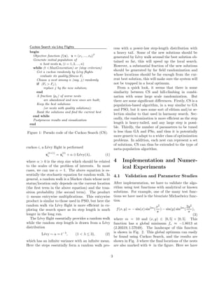 Cuckoo Search via L´evy Flights 
begin 
Objective function f(x), x = (x1, ..., xd)T 
Generate initial population of 
n host nests xi (i = 1, 2, ..., n) 
while (t <MaxGeneration) or (stop criterion) 
Get a cuckoo randomly by L´evy flights 
evaluate its quality/fitness Fi 
Choose a nest among n (say, j) randomly 
if (Fi > Fj), 
replace j by the new solution; 
end 
A fraction (pa) of worse nests 
are abandoned and new ones are built; 
Keep the best solutions 
(or nests with quality solutions); 
Rank the solutions and find the current best 
end while 
Postprocess results and visualization 
end 
Figure 1: Pseudo code of the Cuckoo Search (CS). 
cuckoo i, a L´evy flight is performed 
x(t+1) 
i = x(t) 
i +   L´evy(), (1) 
where   0 is the step size which should be related 
to the scales of the problem of interests. In most 
cases, we can use  = 1. The above equation is es-sentially 
the stochastic equation for random walk. In 
general, a random walk is a Markov chain whose next 
status/location only depends on the current location 
(the first term in the above equation) and the tran-sition 
probability (the second term). The product 
 means entrywise multiplications. This entrywise 
product is similar to those used in PSO, but here the 
random walk via L´evy flight is more efficient in ex-ploring 
the search space as its step length is much 
longer in the long run. 
The L´evy flight essentially provides a random walk 
while the random step length is drawn from a L´evy 
distribution 
L´evy  u = t−, (1    3), (2) 
which has an infinite variance with an infinite mean. 
Here the steps essentially form a random walk pro-cess 
with a power-law step-length distribution with 
a heavy tail. Some of the new solutions should be 
generated by L´evy walk around the best solution ob-tained 
so far, this will speed up the local search. 
However, a substantial fraction of the new solutions 
should be generated by far field randomization and 
whose locations should be far enough from the cur-rent 
best solution, this will make sure the system will 
not be trapped in a local optimum. 
From a quick look, it seems that there is some 
similarity between CS and hill-climbing in combi-nation 
with some large scale randomization. But 
there are some significant differences. Firstly, CS is a 
population-based algorithm, in a way similar to GA 
and PSO, but it uses some sort of elitism and/or se-lection 
similar to that used in harmony search. Sec-ondly, 
the randomization is more efficient as the step 
length is heavy-tailed, and any large step is possi-ble. 
Thirdly, the number of parameters to be tuned 
is less than GA and PSo, and thus it is potentially 
more generic to adapt to a wider class of optimization 
problems. In addition, each nest can represent a set 
of solutions, CS can thus be extended to the type of 
meta-population algorithm. 
4 Implementation and Numer-ical 
Experiments 
4.1 Validation and Parameter Studies 
After implementation, we have to validate the algo-rithm 
using test functions with analytical or known 
solutions. For example, one of the many test func-tions 
we have used is the bivariate Michaelwicz func-tion 
f(x, y) = −sin(x) sin2m( 
x2 
 
) − sin(y) sin2m( 
2y2 
 
), 
(3) 
where m = 10 and (x, y) 2 [0, 5] × [0, 5]. This 
function has a global minimum f  −1.8013 at 
(2.20319, 1.57049). The landscape of this funciton 
is shown in Fig. 2. This global optimum can easily 
be found using Cuckoo Search, and the results are 
shown in Fig. 3 where the final locations of the nests 
are also marked with · in the figure. Here we have 
3 
 