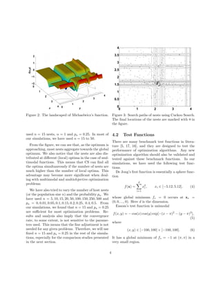 2 
1 
0 
−1 
0 
1 
2 
3 
4 0 
1 
2 
3 
4 
−2 
x y 
f(x,y) 
Figure 2: The landscaped of Michaelwicz’s function. 
used n = 15 nests,  = 1 and pa = 0.25. In most of 
our simulations, we have used n = 15 to 50. 
From the figure, we can see that, as the optimum is 
approaching, most nests aggregate towards the global 
optimum. We also notice that the nests are also dis-tributed 
at different (local) optima in the case of mul-timodal 
functions. This means that CS can find all 
the optima simultaneously if the number of nests are 
much higher than the number of local optima. This 
advantage may become more significant when deal-ing 
with multimodal and multiobjective optimization 
problems. 
We have also tried to vary the number of host nests 
(or the population size n) and the probability pa. We 
have used n = 5, 10, 15, 20, 50, 100, 150, 250, 500 and 
pa = 0, 0.01, 0.05, 0.1, 0.15, 0.2, 0.25, 0.4, 0.5. From 
our simulations, we found that n = 15 and pa = 0.25 
are sufficient for most optimization problems. Re-sults 
and analysis also imply that the convergence 
rate, to some extent, is not sensitive to the parame-ters 
used. This means that the fine adjustment is not 
needed for any given problems. Therefore, we will use 
fixed n = 15 and pa = 0.25 in the rest of the simula-tions, 
especially for the comparison studies presented 
in the next section. 
4 
3.5 
3 
2.5 
2 
1.5 
1 
0.5 
0 
0 1 2 3 4 
Figure 3: Search paths of nests using Cuckoo Search. 
The final locations of the nests are marked with · in 
the figure. 
4.2 Test Functions 
There are many benchmark test functions in litera-ture 
[5, 17, 16], and they are designed to test the 
performance of optimization algorithms. Any new 
optimization algorithm should also be validated and 
tested against these benchmark functions. In our 
simulations, we have used the following test func-tions. 
De Jong’s first function is essentially a sphere func-tion 
f(x) = 
Xd 
i=1 
x2i 
, xi 2 [−5.12, 5.12], (4) 
whose global minimum f = 0 occurs at x = 
(0, 0, ..., 0). Here d is the dimension. 
Easom’s test function is unimodal 
f(x, y) = −cos(x) cos(y) exp[−(x − )2 − (y − )2], 
(5) 
where 
(x, y) 2 [−100, 100]× [−100, 100]. (6) 
It has a global minimum of f = −1 at (, ) in a 
very small region. 
4 
 