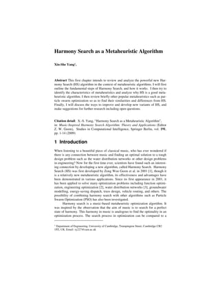 Harmony Search as a Metaheuristic Algorithm 
Xin-She Yang1, 
Abstract This first chapter intends to review and analyze the powerful new Har-mony 
Search (HS) algorithm in the context of metaheuristic algorithms. I will first 
outline the fundamental steps of Harmony Search, and how it works. I then try to 
identify the characteristics of metaheuristics and analyze why HS is a good meta-heuristic 
algorithm. I then review briefly other popular metaheuristics such as par-ticle 
swarm optimization so as to find their similarities and differences from HS. 
Finally, I will discuss the ways to improve and develop new variants of HS, and 
make suggestions for further research including open questions. 
Citation detail: X.-S. Yang, “Harmony Search as a Metaheuristic Algorithm”, 
in: Music-Inspired Harmony Search Algorithm: Theory and Applications (Editor 
Z. W. Geem), Studies in Computational Intelligence, Springer Berlin, vol. 191, 
pp. 1-14 (2009) 
1 Introduction 
When listening to a beautiful piece of classical music, who has ever wondered if 
there is any connection between music and finding an optimal solution to a tough 
design problem such as the water distribution networks or other design problems 
in engineering? Now for the first time ever, scientists have found such an interest-ing 
connection by developing a new algorithm, called Harmony Search. Harmony 
Search (HS) was first developed by Zong Woo Geem et al. in 2001 [1], though it 
is a relatively new metaheuristic algorithm, its effectiveness and advantages have 
been demonstrated in various applications. Since its first appearance in 2001, it 
has been applied to solve many optimization problems including function optimi-zation, 
engineering optimization [2], water distribution networks [3], groundwater 
modelling, energy-saving dispatch, truss design, vehicle routing, and others. The 
possibility of combining harmony search with other algorithms such as Particle 
Swarm Optimization (PSO) has also been investigated. 
Harmony search is a music-based metaheuristic optimization algorithm. It 
was inspired by the observation that the aim of music is to search for a perfect 
state of harmony. This harmony in music is analogous to find the optimality in an 
optimization process. The search process in optimization can be compared to a 
1 Department of Engineering, University of Cambridge, Trumpington Street, Cambridge CB2 
1PZ, UK. Email: xy227@cam.ac.uk 
 