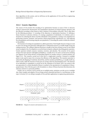 Biology-Derived Algorithms in Engineering Optimization 32-587 
these algorithms in this section, and we will focus on the application of GAs and PAs in engineering 
optimizations in Section 32.3. 
32.2.1 Genetic Algorithms 
The essence of GAs involves the encoding of an optimization function as arrays of bits or character 
strings to represent the chromosomes, the manipulation operations of strings by genetic operators, and 
the selection according to their fitness to find a solution to the problem concerned. This is often done 
by the following procedure: (1) encoding of the objectives or optimization functions; (2) defining a 
fitness function or selection criterion; (3) creating a population of individuals; (4) evolution cycle or 
iterations by evaluating the fitness of all the individuals in the population, creating a new population by 
performing crossover, mutation, and inversion, fitness-proportionate reproduction, etc., and replacing 
the old population and iterating using the new population; (5) decoding the results to obtain the solution 
to the problem. 
One iteration of creating new populations is called a generation. Fixed-length character strings are used 
in most GAs during each generation although there is substantial research on variable-length string and 
coding structures. The coding of objective functions is usually in the form of binary arrays or real-valued 
arrays in adaptive GAs. For simplicity, we use the binary string for coding for describing genetic operators. 
Genetic operators include crossover, mutation, inversion, and selection. The crossover of two parent 
strings is themain operator with highest probability pc (usually, 0.6 to 1.0) and is carried out by switching 
one segment of one string with the corresponding segment on another string at a random position (see 
Figure 32.1). The crossover carried out in this way is a single-point crossover. Crossover at multiple 
points is also used in many GAs to increase the efficiency of the algorithms. The mutation operation is 
achieved by the flopping of randomly selected bits, and the mutation probability pm is usually small (say, 
0.001 to 0.05), while the inversion of some part of a string is done by interchanging 0 and 1. The selection 
of an individual in a population is carried out by the evaluation of its fitness, and it can remain in the 
new generation if a certain threshold of fitness is reached or the reproduction of a population is fitness-proportionate. 
One of the key parts is the formulation or choice of fitness functions that determines the 
selection criterion in a particular problem. 
Further, just as crossover can be carried out at multiple points, mutations can also occur at multiple 
sites. More complex and adaptive GAs are being actively researched and there is a vast literature on this 
topic. In Section 32.3, we will give examples of GAs and their applications in engineering optimizations. 
1 1 0 1 1 0 1 0 
1 1 0 1 1 0 1 0 1 1 0 0 1 0 1 0 
CHAPMAN: “C4754_C032” — 2005/5/6 — 23:44 — page 587 — #3 
Parent 1 
1 1 0 1 0 1 1 0 
1 1 0 1 1 1 1 0 
Parent 2 1 1 0 1 0 0 1 0 
Child 1 
Child 2 
Mutation 
Crossover point 
FIGURE 32.1 Diagram of crossover and mutation in a GA. 
 