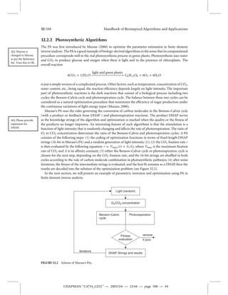 32-588 Handbook of Bioinspired Algorithms and Applications 
32.2.2 Photosynthetic Algorithms 
The PA was first introduced by Murase (2000) to optimize the parameter estimation in finite element 
Benson–Calvin 
cycle 
Photorespiration 
Fitness 
evaluation 
CHAPMAN: “C4754_C032” — 2005/5/6 — 23:44 — page 588 — #4 
AQ:Murose is 
changed to Murase 
as per the Reference 
list. Trust this is OK. 
inverse analysis. The PAis a good example of biology-derived algorithms in the sense that its computational 
procedure corresponds well to the real photosynthesis process in green plants. Photosynthesis uses water 
and CO2 to produce glucose and oxygen when there is light and in the presence of chloroplasts. The 
overall reaction 
6CO2 + 12H2O 
light and green plants 
−−−−−−−−−−−−−−− C6H12O6 + 6O2 + 6H2O 
is just a simple version of a complicated process. Other factors, such as temperature, concentration of CO2, 
water content, etc., being equal, the reaction efficiency depends largely on light intensity. The important 
part of photosynthetic reactions is the dark reactions that consist of a biological process including two 
cycles: the Benson–Calvin cycle and photorespiration cycle. The balance between these two cycles can be 
considered as a natural optimization procedure that maximizes the efficiency of sugar production under 
the continuous variations of light energy input (Murase, 2000). 
Murase’s PA uses the rules governing the conversion of carbon molecules in the Benson–Calvin cycle 
(with a product or feedback from DHAP ) and photorespiration reactions. The product DHAP serves 
AQ: Please provide 
expansion for 
DHAP. 
as the knowledge strings of the algorithm and optimization is reached when the quality or the fitness of 
the products no longer improves. An interesting feature of such algorithms is that the stimulation is a 
function of light intensity that is randomly changing and affects the rate of photorespiration. The ratio of 
O2 to CO2 concentration determines the ratio of the Benson–Calvin and photorespiration cycles. A PA 
consists of the following steps: (1) the coding of optimization functions in terms of fixed-length DHAP 
strings (16-bit inMurase’s PA) and a random generation of light intensity (L); (2) the CO2 fixation rate r 
is then evaluated by the following equation: r = Vmax/(1 + A/L), where Vmax is the maximum fixation 
rate of CO2 and A is its affinity constant; (3) either the Benson–Calvin cycle or photorespiration cycle is 
chosen for the next step, depending on the CO2 fixation rate, and the 16-bit strings are shuffled in both 
cycles according to the rule of carbon molecule combination in photosynthetic pathways; (4) after some 
iterations, the fitness of the intermediate strings is evaluated, and the best fit remains as a DHAP, then the 
results are decoded into the solution of the optimization problem (see Figure 32.2). 
In the next section, we will present an example of parametric inversion and optimization using PA in 
finite element inverse analysis. 
Light (random) 
O2/CO2 concentration 
DHAP Strings and results 
remove 
if poor 
iterations 
FIGURE 32.2 Scheme of Murase’s PAs. 
 
