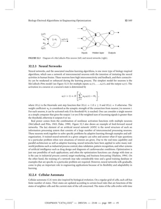 Biology-Derived Algorithms in Engineering Optimization 32-589 
Inputs Hidden layer Outputs 
i ui (t +1) 
− 
u1(t ) 
wi1 
wi2 
u2(t ) 
FIGURE 32.3 Diagram of a McCulloch–Pitts neuron (left) and neural networks (right). 
32.2.3 Neural Networks 
Neural networks, and the associated machine-learning algorithms, is one more type of biology-inspired 
algorithms, which uses a network of interconnected neurons with the intention of imitating the neural 
activities in human brains. These neurons have high interconnectivity and feedback, and their connectiv-ity 
can be weakened or enhanced during the learning process. The simplest model for neurons is the 
McCulloch–Pitts model (see Figure 32.3) for multiple inputs u1(t ), . . . , un(t ), and the output ui (t ). The 
activation in a neuron or a neuron’s state is determined by 
ui (t + 1) = H 
n 
j 
=1 
wijui (t ) − i 
 
, 
where H(x) is the Heaviside unit step function that H(x) = 1 if x  0 and H(x) = 0 otherwise. The 
weight coefficient wij is considered as the synaptic strength of the connection from neuron j to neuron i. 
For each neuron, it can be activated only if its threshold i is reached. One can consider a single neuron 
as a simple computer that gives the output 1 or yes if the weighted sumof incoming signals is greater than 
the threshold, otherwise it outputs 0 or no. 
Real power comes from the combination of nonlinear activation functions with multiple neurons 
(McCulloch and Pitts, 1943; Flake, 1998). Figure 32.3 also shows an example of feed-forward neural 
networks. The key element of an artificial neural network (ANN) is the novel structure of such an 
information processing system that consists of a large number of interconnected processing neurons. 
These neurons work together to solve specific problems by adaptive learning through examples and self-organization. 
A trained neural network in a given category can solve and answer what-if type questions 
to a particular problem when new situations of interest are given. Due to the real-time capability and 
parallel architecture as well as adaptive learning, neural networks have been applied to solve many real-world 
problems such as industrial process control, data validation, pattern recognition, and other systems 
of artificial intelligence such as drug design and diagnosis of cardiovascular conditions. Optimization is 
just one possibility of such applications, and often the optimization functions can change with time as 
is the case in industrial process control, target marketing, and business forecasting (Haykins, 1994). On 
the other hand, the training of a network may take considerable time and a good training database or 
examples that are specific to a particular problem are required. However, neural networks will, gradually, 
come to play an important role in engineering applications because of its flexibility and adaptability in 
learning. 
32.2.4 Cellular Automata 
Cellular automata (CA) were also inspired by biological evolution. On a regular grid of cells, each cell has 
finite number of states. Their states are updated according to certain local rules that are functions of the 
states of neighbor cells and the current state of the cell concerned. The states of the cells evolve with time 
CHAPMAN: “C4754_C032” — 2005/5/6 — 23:44 — page 589 — #5 
 