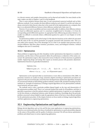 32-590 Handbook of Bioinspired Algorithms and Applications 
in a discrete manner, and complex characteristics can be observed and studied. For more details on this 
topic, readers can refer to Chapters 1 and 22 in this handbook. 
There is some similarity between finite state CA and conventional numerical methods such as finite 
difference methods. If one considers the finite different method as real-valued CA, and the real-values are 
always converted to finite discrete values due to the round-off in the implementation on a computer, then 
there is no substantial difference between a finite difference method and a finite state CA. 
However, CA are easier to parallelize andmore numerically stable. In addition, finite difference schemes 
are based on differential equations and it is sometimes straightforward to formulate a CA from the 
corresponding partial differential equations via appropriate finite differencing procedure; however, it is 
usually very difficult to conversely obtain a differential equation for a given CA (see Chapter 22 in this 
handbook). 
An optimization problemcan be solved using CA if the objective functions can be coded to be associated 
with the states of the CA and the parameters are properly associated with automaton rules. This is an 
area under active research. One of the advantages of CA is that it can simulate many processes such as 
reaction–diffusion, fluid flow, phase transition, percolation, waves, and biological evolution. Artificial 
intelligence also uses CA intensively. 
32.2.5 Optimization 
Many problems in engineering and other disciplines involve optimizations that depend on a number of 
parameters, and the choice of these parameters affects the performance or objectives of the system con-cerned. 
The optimization target is often measured in terms of objective or fitness functions in qualitative 
models. Engineering design and testing often require an iteration process with parameter adjustment. 
Optimization functions are generally formulated as: 
Optimize: f (x), 
Subject to: gi (x)  0, i = 1, 2, . . . ,N; hj (x) = 0, j = 1, 2, . . . ,M. 
where x = (x1, x2, . . . , xn), x  (parameter space). 
Optimization can be expressed either as maximization or more often as minimization (Deb, 2000). As 
parameter variations are usually very large, systematic adaptive searching or optimization procedures are 
required. In the past several decades, researchers have developedmany optimization algorithms. Examples 
of conventionalmethods are hill climbing, gradientmethods, randomwalk, simulated annealing, heuristic 
methods, etc. Examples of evolutionary or biology-inspired algorithms are GAs, photosynthetic methods, 
neural network, and many others. 
The methods used to solve a particular problem depend largely on the type and characteristics of 
the optimization problem itself. There is no universal method that works for all problems, and there is 
generally no guarantee to find the optimal solution in global optimizations. In general, we can emphasize 
on the best estimate or suboptimal solutions under the given conditions. Knowledge about the particular 
problem concerned is always helpful to make the appropriate choice of the best or most efficient methods 
for the optimization procedure. In this chapter, however, we focus mainly on biology-inspired algorithms 
and their applications in engineering optimizations. 
32.3 Engineering Optimization and Applications 
Biology-derived algorithms such as GAs and PAs have many applications in engineering optimizations. 
However, as wementioned earlier, the choice ofmethods for optimization in a particular problemdepends 
on the nature of the problem and the quality of solutions concerned. We will now discuss optimization 
problems and related issues in various engineering applications. 
CHAPMAN: “C4754_C032” — 2005/5/6 — 23:44 — page 590 — #6 
 