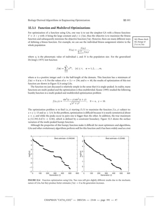 Biology-Derived Algorithms in Engineering Optimization 32-591 
32.3.1 Function and Multilevel Optimizations 
For optimization of a function using GAs, one way is to use the simplest GA with a fitness function: 
F = A − y with A being the large constant and y = f (x), thus the objective is to maximize the fitness 
Best estimate = 0.046346 
0 100 200 300 400 500 600 
log[f(x)] 
Best estimate = 0.23486 
0 100 200 300 400 500 600 
CHAPMAN: “C4754_C032” — 2005/5/6 — 23:44 — page 591 — #7 
AQ: Please check 
the change of 
f (x) to f (x) 
function and subsequently minimize the objective function f (x). However, there are many different ways 
of defining a fitness function. For example, we can use the individual fitness assignment relative to the 
whole population 
F(xi ) = 
f (xi ) 
N 
i=1 f (xi ) 
, 
where xi is the phenotypic value of individual i, and N is the population size. For the generalized 
De Jong’s (1975) test function 
f (x) = 
n 
i 
=1 
x2, |x| 	 r ,  = 1, 2, . . . ,m, 
where  is a positive integer and r is the half-length of the domain. This function has a minimum of 
f (x) = 0 at x = 0. For the values of  = 3, r = 256, and n = 40, the results of optimization of this test 
function are shown in Figure 32.4 using GAs. 
The function we just discussed is relatively simple in the sense that it is single-peaked. In reality, many 
functions are multi-peaked and the optimization is thus multileveled. Keane (1995) studied the following 
bumby function in a multi-peaked and multileveled optimization problem 
f (x, y) = 
sin2(x − y) sin2(x + y) 
x2 + y2 
, 0  x, y  10. 
The optimization problem is to find (x, y) starting (5, 5) to maximize the function f (x, y) subject to: 
x +y 	 15 and xy  3/4. In this problem, optimization is difficult because it is nearly symmetrical about 
x = y, and while the peaks occur in pairs one is bigger than the other. In addition, the true maximum 
is f (1.593, 0.471) = 0.365, which is defined by a constraint boundary. Figure 32.5 shows the surface 
variation of the multi-peaked bumpy function. 
Although the properties of this bumpy function make it difficult for most optimizers and algorithms, 
GAs and other evolutionary algorithms performwell for this function and it has been widely used as a test 
6 
5 
4 
3 
2 
1 
0 
log[f(x)] 
–1 
–2 
Generation (t) 
6 
5 
4 
3 
2 
1 
0 
–1 
Generation (t) 
FIGURE 32.4 Function optimization using GAs. Two runs will give slightly different results due to the stochastic 
nature of GAs, but they produce better estimates: f (x)  0 as the generation increases. 
 