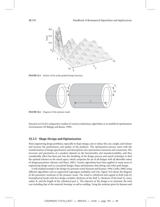 32-592 Handbook of Bioinspired Algorithms and Applications 
0.6 
0.4 
0.2 
0 
0 
5 
10 
0 
5 
y 
x 
10 
f (x,y) 
FIGURE 32.5 Surface of the multi-peaked bumpy function. 
R 
Th 
Ts 
R 
L 
FIGURE 32.6 Diagram of the pressure vessel. 
function in GAs for comparative studies of various evolutionary algorithms or in multilevel optimization 
environments (El-Beltagy and Keane, 1999). 
32.3.2 Shape Design and Optimization 
Most engineering design problems, especially in shape design, aim to reduce the cost, weight, and volume 
and increase the performance and quality of the products. The optimization process starts with the 
transformation of design specification and descriptions into optimization functions and constraints. The 
structure and parameters of a product depend on the functionality and manufacturability, and thus 
considerable effort has been put into the modeling of the design process and search technique to find 
the optimal solution in the search space, which comprises the set of all designs with all allowable values 
of design parameters (Renner and Ekart, 2003). Genetic algorithms have been applied in many areas of 
engineering design such as conceptual design, shape optimization, data fitting, and robot path design. 
A well-studied example is the design of a pressure vessel (Kannan and Kramer, 1994; Coello, 2000) using 
different algorithms such as augmented Lagrangian multiplier and GAs. Figure 32.6 shows the diagram 
of the parameter notations of the pressure vessel. The vessel is cylindrical and capped at both ends by 
hemispherical heads with four design variables: thickness of the shell Ts, thickness of the head Th, inner 
radius R, and the length of the cylindrical part L. The objective of the design is to minimize the total 
cost including that of the material, forming, as well as welding. Using the notation given by Kannan and 
CHAPMAN: “C4754_C032” — 2005/5/6 — 23:44 — page 592 — #8 
 