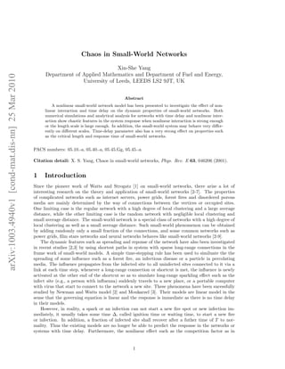 arXiv:1003.4940v1 [cond-mat.dis-nn] 25 Mar 2010 
Chaos in Small-World Networks 
Xin-She Yang 
Department of Applied Mathematics and Department of Fuel and Energy, 
University of Leeds, LEEDS LS2 9JT, UK 
Abstract 
A nonlinear small-world network model has been presented to investigate the effect of non-linear 
interaction and time delay on the dynamic properties of small-world networks. Both 
numerical simulations and analytical analysis for networks with time delay and nonlinear inter-action 
show chaotic features in the system response when nonlinear interaction is strong enough 
or the length scale is large enough. In addition, the small-world system may behave very differ-ently 
on different scales. Time-delay parameter also has a very strong effect on properties such 
as the critical length and response time of small-world networks. 
PACS numbers: 05.10.-a, 05.40.-a, 05.45.Gg, 05.45.-a 
Citation detail: X. S. Yang, Chaos in small-world networks, Phys. Rev. E 63, 046206 (2001). 
1 Introduction 
Since the pioneer work of Watts and Strogatz [1] on small-world networks, there arise a lot of 
interesting research on the theory and application of small-world networks [2-7]. The properties 
of complicated networks such as internet servers, power grids, forest fires and disordered porous 
media are mainly determined by the way of connections between the vertices or occupied sites. 
One limiting case is the regular network with a high degree of local clustering and a large average 
distance, while the other limiting case is the random network with negligible local clustering and 
small average distance. The small-world network is a special class of networks with a high degree of 
local clustering as well as a small average distance. Such small-world phenomenon can be obtained 
by adding randomly only a small fraction of the connections, and some common networks such as 
power grids, film stars networks and neural networks behaves like small-world networks [2-9]. 
The dynamic features such as spreading and reponse of the network have also been investigated 
in recent studies [2,3] by using shortest paths in system with sparse long-range connections in the 
frame work of small-world models. A simple time-stepping rule has been used to similuate the the 
spreading of some influence such as a forest fire, an infectious disease or a particle in percolating 
media. The influence propagates from the infected site to all uninfected sites connected to it via a 
link at each time step, whenever a long-range connection or shortcut is met, the influence is newly 
activated at the other end of the shortcut so as to simulate long-range sparkling effect such as the 
infect site (e.g., a person with influenza) suddenly travels to a new place, or a portable computer 
with virus that start to connect to the network a new site. These phenomena have been sucessfully 
studied by Newman and Watts model [2] and Moukarzel [3]. Their models are linear model in the 
sense that the governing equation is linear and the response is immediate as there is no time delay 
in their models. 
However, in reality, a spark or an infection can not start a new fire spot or new infection im-mediately, 
it usually takes some time , called ignition time or waiting time, to start a new fire 
or infection. In addition, a fraction of infected site shall recover after a futher time of T to nor-mality. 
Thus the existing models are no longer be able to predict the response in the networks or 
systems with time delay. Furthermore, the nonlinear effect such as the competition factor as in 
1 
 