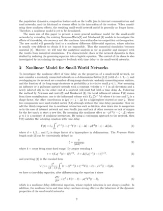 the population dynamics, congestion feature such as the traffic jam in internet communication and 
road networks, and the frictional or viscous effect in the interaction of the vertices. When consid-ering 
these nonlinear effects, the resulting small-world network model is generally no longer linear. 
Therefore, a nonlinear model is yet to be formulated. 
The main aim of this paper to present a more general nonlinear model for the small-world 
networks by extending the existing Newman-Watts[2] and Moukarzel [3] models to investigate the 
effects of time-delay, site recovery and the nonlinear interaction due to competition and congestion. 
The new model will generally lead to a nonlinear difference differential equation, whose solution 
is usually very difficult to obtain if it is not impossible. Thus the numerical simulation becomes 
essential [1]. However, we will take the analytical analysis as far as possible and compare with 
the results from numerical simulations. The characteristic chaos of the network dynamics is then 
studied by reducing the governing equation into a logistic equation. The control of the chaos is also 
investigated by introducing the negative feedback with time delay to the small-world networks. 
2 Nonlinear Model for Small-World Networks 
To investigate the nonlinear effect of time delay on the properties of a small-world network, we 
now consider a randomly connected network on a d-dimensional lattice [1,2] (with d = 1, 2, ...), and 
overlapping on the network are a number of long-range shortcuts randomly connecting some vertices, 
and the fraction of the long-range shortcuts or probability p is relative small p  1. Now assuming 
an influence or a pollutant particle spreads with a constant velocity u = 1 in all directions and a 
newly infected site in the other end of a shortcut will start but with a time delay . Following 
the method by Newman and watts[2] and Moukarzel [3], the total influenced volume V (t) comes 
from three contributions: one is the influenced volume with Rt 
td−1d dt where t is time and d is a 
0 shape factor, the other contribution is 2pV (t −  − ) for a hypersphere started at time . These 
two components have used studied earlier [2,3] although without the time delay parameter. Now we 
add the third component due to nonlinear interaction such as friction, slow down due to congestion 
as in the case of internet network and road traffic jam and lack of other resource as lack of oxygen 
for the fire spark to start a new fire. By assuming this nonlinear effect as −μV 2(t −  − ) where 
μ  1 is a measure of nonlinear interaction. By using a continuum approach to the network, then 
V (t) satisfies the following equation with time delay 
V (t) = d Z t 
0 
d−1[1 + −dV (t −  − ) − μV 2(t −  − )]d, (1) 
where d = 1, 2, ... and d is shape factor of a hypersphere in d-dimensions. The Newman-Watts 
length scale [2] can be conveniently defined as 
 = 
2 
(pkd)1/d 
, (2) 
where k = const being some fixed range. By proper rescaling t 
 = t(d−d(d − 1)!)1/d,  = (d−d(d − 1)!)1/d. (3) 
and rewriting (1) in the rescaled form 
V (t) = 
d 
Z  
(d − 1)! 0 
( − )d−1[1 + −dV ( − ) − μV 2( − )]d, (4) 
we have a time-delay equation, after differentiating the equation d times 
dnV 
dn = d + V ( − ) − μdV 2( − ), (5) 
which is a nonlinear delay differential equation, whose explicit solutions is not always possible. In 
addition, the nonlinear term and time delay can have strong effect on the behaviour of the dynamic 
properties of the small-world networks. 
2 
 