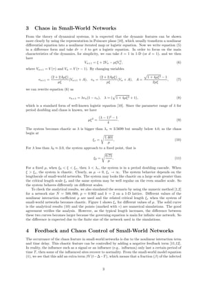 3 Chaos in Small-World Networks 
From the theory of dynamical systems, it is expected that the dynamic features can be shown 
more clearly by using the representation in Poincare plane [10], which usually transform a nonlinear 
differential equation into a nonlinear iterated map or logistic equation. Now we write equation (5) 
in a difference form and take d =  to get a logistic equation. In order to focus on the main 
characteristics of the dynamics, for simplicity, we can take  = 1 in 1-D (or d = 1), and we then 
have 
Vn+1 =  + 2Vn − μV 2 
n , (6) 
where Vn+1 = V () and Vn = V ( − 1). By changing variables 
vn+1 = 
(2 + 2Aμ) 
μ 
(Vn+1 + A), vn = 
(2 + 2Aμ) 
μ 
(Vn + A), A = p1 + 4μ2 − 1 
2μ 
, (7) 
we can rewrite equation (6) as 
vn+1 = vn(1 − vn),  = (p1 + 4μ2 + 1), (8) 
which is a standard form of well-known logistic equation [10]. Since the parameter range of  for 
period doubling and chaos is known, we have 
μ2 = 
( − 1)2 − 1 
4 
. (9) 
The system becomes chaotic as  is bigger than   3.5699 but usually below 4.0, so the chaos 
begin at 
 = r1.401 
μ 
, (10) 
For  less than 0  3.0, the system approach to a fixed point, that is 
0 = r0.75 
μ 
, (11) 
For a fixed μ, when 0    , then   , the system is in a period doubling cascade. When 
  , the system is chaotic. Clearly, as μ ! 0,  ! 1. The system behavior depends on the 
lengthscale of small-world networks. The system may looks like chaotic on a large scale greater than 
the critical length scale  and the same system may be well regular on the even smaller scale. So 
the system behaves differently on different scales. 
To check the analytical results, we also simulated the scenario by using the numeric method [1,2] 
for a network size N = 500, 000, p = 0.002 and k = 2 on a 1-D lattice. Different values of the 
nonlinear interaction coefficient μ are used and the related critical length  when the system of 
small-world networks becomes chaotic. Figure 1 shows  for different values of μ. The solid curve 
is the analytical results (10) and the points (marked with ) are numerical simulations. The good 
agreement verifies the analysis. However, as the typical length increases, the difference between 
these two curves becomes larger because the governing equation is main for infinite size network. So 
the difference is expected due to the finite size of the network used in the simulations. 
4 Feedback and Chaos Control of Small-World Networks 
The occurrance of the chaos feature in small-world networks is due to the nonlinear interaction term 
and time delay. This chaotic feature can be controlled by adding a negative feedback term [11,12]. 
In reality, the influence such as a signal or an influence (e.g.. influenza) only last a certain period of 
time T , then some of the influenced sites recover to normality. From the small-world model equation 
(1), we see that this add an extra term  
