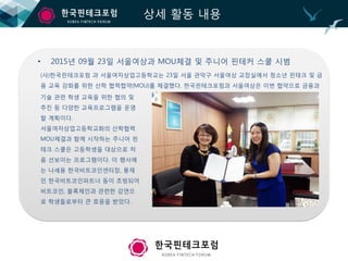 상세 활동 내용
• 2015년 09월 23일 서울여상과 MOU체결 및 주니어 핀테커 스쿨 시범
(사)한국핀테크포럼 과 서울여자상업고등학교는 23일 서울 관악구 서울여상 교장실에서 청소년 핀테크 및 금
융 교육 강화를 위한 산학 협력협약(MOU)를 체결했다. 한국핀테크포럼과 서울여상은 이번 협약으로 금융과
기술 관련 학생 교육을 위한 협의 및
추진 등 다양한 교육프로그램을 운영
할 계획이다.
서울여자상업고등학교화의 산학협력
MOU체결과 함께 시작하는 주니어 핀
테크 스쿨은 고등학생을 대상으로 처
음 선보이는 프로그램이다. 이 행사에
는 나세용 한국비트코인센터장, 풍재
민 한국비트코인파트너 등이 초빙되어
비트코인, 블록체인과 관련한 강연으
로 학생들로부터 큰 호응을 받았다.
 