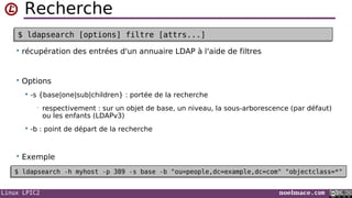 Linux LPIC2 noelmace.com
Recherche
• récupération des entrées d'un annuaire LDAP à l'aide de filtres
• Options
 -s {base|one|sub|children} : portée de la recherche
• respectivement : sur un objet de base, un niveau, la sous-arborescence (par défaut)
ou les enfants (LDAPv3)
 -b : point de départ de la recherche
• Exemple
$ ldapsearch [options] filtre [attrs...]$ ldapsearch [options] filtre [attrs...]
$ ldapsearch -h myhost -p 389 -s base -b "ou=people,dc=example,dc=com" "objectclass=*"$ ldapsearch -h myhost -p 389 -s base -b "ou=people,dc=example,dc=com" "objectclass=*"
 