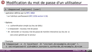 Linux LPIC2 noelmace.com
Modification du mot de passe d'un utilisateur
• opération définie par la RFC 3062
 sur l'attribut userPassword (RFC 2256 section 5.36)
• Options
 -x : authentification simple (au lieu de SASL)
 -s newpasswd : nouveau mot de passe
 -W : demander un nouveau mot de passe de manière interactive (au lieu de -s)
• sera sinon généré par le serveur
• Exemple
$ ldappasswd [options] [user]$ ldappasswd [options] [user]
$ ldappasswd -x -h localhost -D "cn=root,dc=example,dc=com" 
-s secretpassword uid=admin,ou=users,ou=horde,dc=example,dc=com
$ ldappasswd -x -h localhost -D "cn=root,dc=example,dc=com" 
-s secretpassword uid=admin,ou=users,ou=horde,dc=example,dc=com
 