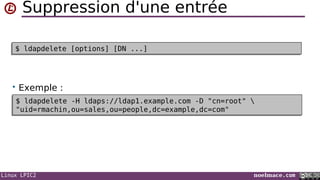 Linux LPIC2 noelmace.com
Suppression d'une entrée
• Exemple :
$ ldapdelete [options] [DN ...]$ ldapdelete [options] [DN ...]
$ ldapdelete -H ldaps://ldap1.example.com -D "cn=root" 
"uid=rmachin,ou=sales,ou=people,dc=example,dc=com"
$ ldapdelete -H ldaps://ldap1.example.com -D "cn=root" 
"uid=rmachin,ou=sales,ou=people,dc=example,dc=com"
 