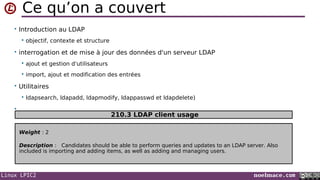 Linux LPIC2 noelmace.com
Ce qu’on a couvert
• Introduction au LDAP
 objectif, contexte et structure
• interrogation et de mise à jour des données d'un serveur LDAP
 ajout et gestion d'utilisateurs
 import, ajout et modification des entrées
• Utilitaires
 ldapsearch, ldapadd, ldapmodify, ldappasswd et ldapdelete)
•
Weight : 2
Description : Candidates should be able to perform queries and updates to an LDAP server. Also
included is importing and adding items, as well as adding and managing users.
210.3 LDAP client usage
 