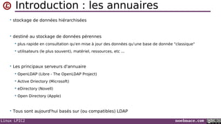 Linux LPIC2 noelmace.com
Introduction : les annuaires
• stockage de données hiérarchisées
• destiné au stockage de données pérennes
 plus rapide en consultation qu'en mise à jour des données qu'une base de donnée "classique"
 utilisateurs (le plus souvent), matériel, ressources, etc ...
• Les principaux serveurs d'annuaire
 OpenLDAP (Libre - The OpenLDAP Project)
 Active Driectory (Microsoft)
 eDirectory (Novell)
 Open Directory (Apple)
• Tous sont aujourd'hui basés sur (ou compatibles) LDAP
 