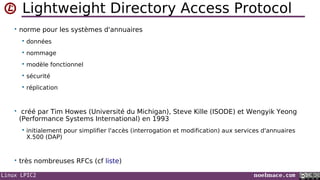Linux LPIC2 noelmace.com
Lightweight Directory Access Protocol
• norme pour les systèmes d'annuaires
 données
 nommage
 modèle fonctionnel
 sécurité
 réplication
• créé par Tim Howes (Université du Michigan), Steve Kille (ISODE) et Wengyik Yeong
(Performance Systems International) en 1993
 initialement pour simplifier l'accès (interrogation et modification) aux services d'annuaires
X.500 (DAP)
• très nombreuses RFCs (cf liste)
 