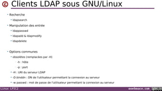 Linux LPIC2 noelmace.com
Clients LDAP sous GNU/Linux
• Recherche
 ldapsearch
• Manipulation des entrée
 ldappasswd
 ldapadd & ldapmodify
 ldapdelete
• Options communes
 obsolètes (remplacées par -H)
• -h : hôte
• -p : port
 -H : URI du serveur LDAP
 -D binddn : DN de l'utilisateur permettant la connexion au serveur
 -w passwd : mot de passe de l'utilisateur permettant la connexion au serveur
 