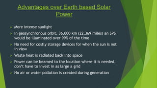 Advantages over Earth based Solar 
Power 
 More intense sunlight 
 In geosynchronous orbit, 36,000 km (22,369 miles) an SPS 
would be illuminated over 99% of the time 
 No need for costly storage devices for when the sun is not 
in view 
 Waste heat is radiated back into space 
 Power can be beamed to the location where it is needed, 
don’t have to invest in as large a grid 
 No air or water pollution is created during generation 
 