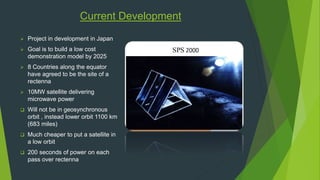 Current Development 
 Project in development in Japan 
 Goal is to build a low cost 
demonstration model by 2025 
 8 Countries along the equator 
have agreed to be the site of a 
rectenna 
 10MW satellite delivering 
microwave power 
 Will not be in geosynchronous 
orbit , instead lower orbit 1100 km 
(683 miles) 
 Much cheaper to put a satellite in 
a low orbit 
 200 seconds of power on each 
pass over rectenna 
 