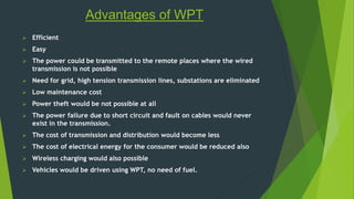 Advantages of WPT 
 Efficient 
 Easy 
 The power could be transmitted to the remote places where the wired 
transmission is not possible 
 Need for grid, high tension transmission lines, substations are eliminated 
 Low maintenance cost 
 Power theft would be not possible at all 
 The power failure due to short circuit and fault on cables would never 
exist in the transmission. 
 The cost of transmission and distribution would become less 
 The cost of electrical energy for the consumer would be reduced also 
 Wireless charging would also possible 
 Vehicles would be driven using WPT, no need of fuel. 
 