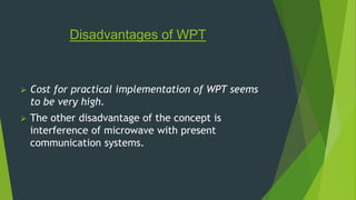 Disadvantages of WPT 
 Cost for practical implementation of WPT seems 
to be very high. 
 The other disadvantage of the concept is 
interference of microwave with present 
communication systems. 
 