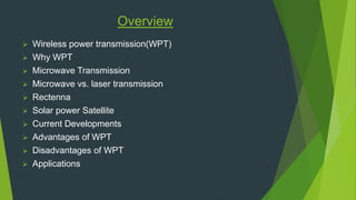 Overview 
 Wireless power transmission(WPT) 
 Why WPT 
 Microwave Transmission 
 Microwave vs. laser transmission 
 Rectenna 
 Solar power Satellite 
 Current Developments 
 Advantages of WPT 
 Disadvantages of WPT 
 Applications 
 
