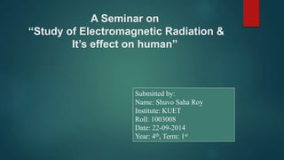 A Seminar on
“Study of Electromagnetic Radiation &
It’s effect on human”
Submitted by:
Name: Shuvo Saha Roy
Institute: KUET
Roll: 1003008
Date: 22-09-2014
Year: 4th, Term: 1st
 