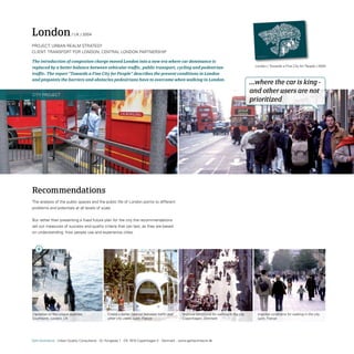 London                     / UK / 2004

ProjeCt: UrBAn reALM strAteGy
CLient: trAnsPort For LonDon, CentrAL LonDon PArtnersHiP

The introduction of congestion charge moved London into a new era where car dominance is
replaced by a better balance between vehicular traffic, public transport, cycling and pedestrian                                                London / Towards a Fine City for People / 2004

traffic. The report “Towards a Fine City for People” describes the present conditions in London
and pinpoints the barriers and obstacles pedestrians have to overcome when walking in London.
                                                                                                                                              ...where the car is king -
City ProjeCt
                                                                                                                                              and other users are not
                                                                                                                                              prioritized




Recommendations
the analysis of the public spaces and the public life of London points to different
problems and potentials at all levels of scale.


But rather than presenting a fixed future plan for the city the recommendations
set out measures of success and quality criteria that can last, as they are based
on understanding how people use and experience cities.




Capitalise on the unique qualities.              Create a better balance between traffic and     Improve conditions for walking in the city      Improve conditions for walking in the city.
Southbank, London, UK                            other city users. Lyon, France                  Copenhagen, Denmark                             Lyon, France




Gehl Architects · Urban Quality Consultants · Gl. Kongevej 1 · DK 1610 Copenhagen V · Denmark · www.gehlarchitects.dk
 