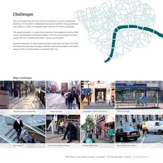 Challenges
the car has been king for a very long time and there is no end to pedestrian
hardships. At the bottom is displayed some general problems facing pedestrians
and cyclists in London. All represent daily moments of irritation and danger.


the present problems in London are symptoms of low pedestrian priority. What
is yet to be developed is the leisure aspect in the city so that people can enjoy
being in the city’s squares and streets - and not just the parks.


A general discussion of urban quality has been raised with the report from Gehl
Architects and a process has begun towards improving the quality of the public
spaces and thus inviting people to repossess their city.




                       0   100   200   300   400   500   (m)




Major challenges




Obstacle course on the footway.                                   Narrow footways.                               Unnecessary footway interruptions.             Difficult crossings.




Poor access.                                                   Lack of room and lack of seats.                 Cluttered street scape.                          Poor conditions for cyclists.




                                                                                        Gehl Architects · Urban Quality Consultants · Gl. Kongevej 1 · DK 1610 Copenhagen V · Denmark · www.gehlarchitects.dk
 