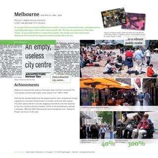 Melbourne                            / AUstrALiA / 1994 - 2004
                                                                                                                                     ES
                                                                                                                                 PLACPEOPLE
                                                                                                                                 FOR


ProjeCt: UrBAn reALM strAteGy
CLient: MeLBoUrne City CoUnCiL                                                                                                                                                                 agen
                                                                                                                                                                                                      MELBO
                                                                                                                                                                                                            URNE
                                                                                                                                                                                                                 2004

                                                                                                                                                                                            enh
                                                                                                                                                                 ration
                                                                                                                                                                        with       ants Cop
                                                                                                                                                         collabo           Consult
                                                                                                                                                  rne in           Quality
                                                                                                                                            Melbou CTS, Urban
                                                                                                                                    City of      ITE
                                                                                                                                            ARCH
                                                                                                                                    GEHL



In 1994 Jan Gehl was invited to Melbourne to conduct a survey examining the issues and opportunities
regarding public space and to collect data on public life. The data was presented in ‘Places for
People’. In 2004 Gehl Architects conducted an update. The results were clear and concise:                                         ‘Places for People’ edition 1994 and 2004 was awarded the
                                                                                                                                  ‘Edra Places Award’ in 2006 as well as ‘The Australian Award
Melbourne has achieved an impressive rebirth of public life in the city.                                                          for Urban Design’ in 2005.

                                                                                                                                                                                                                    ...to a vibrant
City ProjeCt
                                                                                                                                                                                                                    public realm




                                                       from a deserted
Above: Article by Norman Day.                          city centre...

Achievements
Melbourne improved the quality of the public realm and has introduced 71%
more people-oriented high-quality urban spaces from 1994 to 2004.


over the last decade Melbourne has experienced an urban renaissance through
a gradual but consistent transformation of streets, lanes and other spaces
into public places that are culturally engaging and diverse, and that response
to the city’s intrensic physical character. some of the achievements reached
                                                                                                 A revitalised network of lanes  arcades.
in between 1994 and 2004 following the recommendations from ’Places for
People’ are shown to the right.




                                                                                                 Daytime pedestrian traffic                                                                  Stationary activities
                                                                                                 has increased:
                                                                                                                              40%                                                            have increased:
                                                                                                                                                                                                                        300%
Gehl Architects · Urban Quality Consultants · Gl. Kongevej 1 · DK 1610 Copenhagen V · Denmark · www.gehlarchitects.dk
 