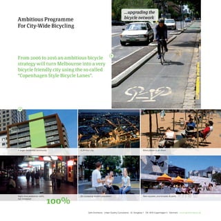 ...upgrading the
Ambitious Programme                                                                 bicycle network

For City-Wide Bicycling




From 2006 to 2016 an ambitious bicycle
strategy will turn Melbourne into a very
bicycle friendly city using the so called
“Copenhagen Style Bicycle Lanes”.




A larger residential community.        A 24-hour city.                                                 More places to sit down.




Night time pedestrian traffic          An increasing student population.                               New squares, promenades  parks.
has increased:
                                100%
                                               Gehl Architects · Urban Quality Consultants · Gl. Kongevej 1 · DK 1610 Copenhagen V · Denmark · www.gehlarchitects.dk
 
