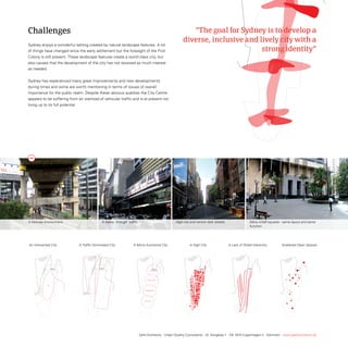 Challenges                                                                                                                                                                                                       “The goal for Sydney is to develop a
                                                                                                                                                                                                                                           diverse, inclusive and lively city with a
                             sydney enjoys a wonderful setting created by natural landscape features. A lot
                             of things have changed since the early settlement but the foresight of the First                                                                                                                                                      strong identity”
                             Colony is still present. these landscape features create a world class city, but
                             also causes that the development of the city has not received as much interest
                             as needed.


                             sydney has experienced many great improvements and new developments
                             during times and some are worth mentioning in terms of issues of overall
                             importance for the public realm. Despite these obvious qualities the City Centre
                             appears to be suffering from an overload of vehicular traffic and is at present not
                             living up to its full potential.




                                                                                                                  CBD


                                                                                                                                                                                                                                               CBD
                                                                                                                                                                                                                                                                                                                                                               CBD




                                                                                    building heights                              the introvert city                   parallell streets
                                                                                                                                                                                                        building heights                                     the introvert city                                         parallell streets
                                                                                                                                                                                                                                                                                                                         building heights                                    the introvert city                           parallell streets




                             A freeway environment.                                                                             A heavy through traffic.                                                                          High city and narrow dark streets.                                                                                  Many small squares - same layout and same
                                                                                                                                                                                                                                                                                                                                                      function.

                                      major problems
                                                                                                                                                           major problems                                                                                                 major problems



                                                                                                                                                                                       major problems                                   major problems
roblems
                             An Introverted City                                                A Traffic Dominated City                                   A Mono-functional City                                                                    A High City                                                       A Lack of Street Hierarchy                                                       Scattered Open Spaces


                                                                                                         B                  A
                                                                                                                                                                                                                              B                          A                                                                                   B                         A




                                                               CULTURAL DISTRICT
                                                                                                                                                                                    CULTURAL DISTRICT                                                                                              CULTURAL DISTRICT




                                                           BUSINESS DISTRICT
                                                                                                                                                                                BUSINESS DISTRICT                                                                                              BUSINESS DISTRICT



                                            CBD                                                                                                                                                                                                                              CBD                                             CBD


                                                       CONSUMER DISTRICT
                                                                                                                                                                            CONSUMER DISTRICT                                                                                              CONSUMER DISTRICT




                                                       FUN DISTRICT
                                                                                                                                                                            FUN DISTRICT                                                                                                   FUN DISTRICT




          building heights                                   the introvertmonofunctional city
                                                                          city                               parallell streets    traffic dominated city               open spaces - bits and monofunctional city
                                                                                                                                                                                              pieces                                                         traffic dominated city                          monofunctional city - bits and pieces
                                                                                                                                                                                                                                                                                                                    open spaces                                                                                           open spaces - bits and pieces
                                                                                                                                                                                                                                                                     building heights                                                        the introvert city              traffic dominated city   parallell streets
                                                                                                                                  divided city                                                                       building heights                        divided city                    the introvert city                                          parallell streets
                                                                                                                                                                                                                                                                                                                                                                             divided city




                                                                                                                                                                   Gehl Architects · Urban Quality Consultants · Gl. Kongevej 1 · DK 1610 Copenhagen V · Denmark · www.gehlarchitects.dk


                                                       diagrammen är skalerade 50% av originalfilen!!!                                                                      diagrammen är skalerade 50% av originalfilen!!!                                                                diagrammen är skalerade 50% av originalfilen!!!
 