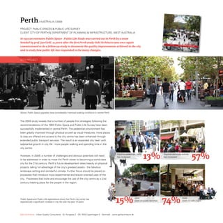 Perth               / AUstrALiA / 2009

ProjeCt: PUBLiC sPACes  PUBLiC LiFe sUrVey
CLient: City oF PertH  DePArtMent oF PLAnninG  inFrAstrUCtUre, West AUstrALiA

In 1993 an extensive Public Space - Public Life Study was carried out in Perth by a team
headed by prof. Jan Gehl. 15 years after the first Perth study Gehl Architects was once again
                                                                                                                                                                                                    PER
                                                                                                                                                                                        PUB LIC SPAC ES   TH 200 9
commissioned to do a follow up study to document the quality improvements achieved in the city                                                    N



                                                                                                                                                  0   100   200   300   400   500   m
                                                                                                                                                                                                         PUB LIC LIFE
                                                                                                                                                                                                            GEHL ARCHITECTS




and to study how public life has responded to the many changes.


City ProjeCt




                                                                             1993                                                                                                                                             2009

Above: Public Space upgrades have considerably improved walking conditions in central Perth.



the 2009 study reveals that a number of people-first strategies following the
recommendations of the 1993 Public space and Public Life survey have been
successfully implemented in central Perth. the pedestrian environment has
been greatly improved through physical as well as visual measures, more places
to stay are offered and access to the city centre has been enhanced through
extended public transport services. the result is an expanded city heart with
substantial growth in city life - more people walking and spending time in the
city centre.


However, in 2009, a number of challenges and obvious potentials still need
to be addressed in order to move the Perth closer to becoming a world class
                                                                                                   Daytime pedestrian traffic
                                                                                                   has increased:
                                                                                                                                13%                   Daytime stationary activity
                                                                                                                                                      has increased:
                                                                                                                                                                                                                  57%
city for the 21st century. Perth’s future development relies heavily on physical
projects taking full advantage of the city’s greatest assets - the fabulous
landscape setting and wonderful climate. Further focus should be placed on
processes that introduce more experimental and leisure oriented uses of the
city. Processes that invite and encourage the use of the city centre as a 21st
century meeting place for the people in the region.




Public Space and Public Life registrations show that Perth city centre has
experienced a significant increase in city life over the past 15 years.                           15%                   more
                                                                                                                        seats on public benches
                                                                                                                                                  74%                                          more
                                                                                                                                                                                               seats on cafe chairs




Gehl Architects · Urban Quality Consultants · Gl. Kongevej 1 · DK 1610 Copenhagen V · Denmark · www.gehlarchitects.dk
 