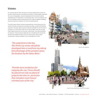 Visions
An important goal for Perth should be to continue expanding the central city
functions, becoming even more diverse and vibrant. Unique qualities, especially
the river and topography, should be celebrated and the climate should be
capitalised upon to make Perth a more fabulous place. the many historical and
low rise buildings should be preserved and their scale and degree of detailing
should be used as an inspiration for future city developments.


the public space network should be expanded even further allowing the city
centre to be well connected to surrounding city areas, as well as the beautiful
foreshore. the public space network should be accessible for all at all times to
contribute to a more vibrant public life, as well as safety, both day and night.
Public spaces should occur at one-level - ground level - ensuring accessibility
for everyone. there should be a balanced mix of residential and commercial
activities and excellent access to the city centre by foot, bike or public
transportation making it possible to live a sustainable life in Perth.




       ‘The waterfront is the key.
       The Perth city centre should be
                                                                                                                                                                Vision for new waterfront
       developed into a riverfront city taking
       full advantage of the greatest asset,
       the location by the Swan River.’




       ‘Provide more invitations for
       enjoying the city. Focus should
       be placed not only on physical
       projects but also on processes
       that introduce more leisure
       oriented uses of the city.’


                                                                                                                                    Vision for reoccurring Sunday closures of city streets




                                                                   Gehl Architects · Urban Quality Consultants · Gl. Kongevej 1 · DK 1610 Copenhagen V · Denmark · www.gehlarchitects.dk
 