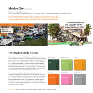 Mexico City                          / MexiCo / 2009

          ProjeCt: BiCyCLe MoBiLity PLAn
          CLient: tHe seCretAriA De MeDio AMBiente DeL DistriCto FeDerAL  UniVersiDAD nACionAL AUtÓnoMA De MÉxiCo

          In Mexico City the average time spent in traffic every day is 2.5 hours, 26 pedestrians are killed
          every day in traffic accidents and due to pollution residents are losing their sense of smell. The city
          is facing tremendous challenges to turn itself around to more livable and sustainable solutions.


                                                                                                                                                               ...To a safe, comfortable,
           City ProjeCt                                                                                                                                        and enjoyable city for
                                                                                                                                                               pedestrians and cyclists
From a car
dominated city...




          The bicycle mobility strategy
          Gehl Architects has been asked by the secretaria de Medio Ambiente del
                                                                                                           Vision Document                          Strategic Document                      Toolbox
          Districto Federal (City of Mexico City, environmental Department)  Universidad
          nacional Autónoma De Méxicoto provide consultancy services to advise on a
          transport improvement project establishing new bicycle infrastructure in Mexico
                                                                                                              Vision                                  sTraTEgy                                Toolbox
          City. the ambition is to establish a total of 300 km new bicycle tracks over a                      MExico bicyclE ciTy                     MExico bicyclE ciTy                     MExico bicyclE ciTy


          period of four and a half years. Gehl Architects consultancy has resulted in the
          Bicycle Mobility strategy for Mexico City which integrates a series of initiatives
          and recommendations and targets all relevant stakeholders, from politicians to                                            December 2008                           December 2008                            December 2008




          city officials to the city staff responsible for the operational level.

                                                                                                           Best Practice                            Branding- Culture                       Bicycle Account
          the overall vision for the Bicycle Mobility strategy is to create a more
          competitive, equitable, and sustainable Mexico City. in this sense, the project
          is much more than a project providing bicycle paths for cyclists. the project will                                                                                                  accoUnT
                                                                                                              bEsT pracTicE                           cUlTUrE                                  ACCoUnt
                                                                                                                                                                                              MExico bicycle city
                                                                                                                                                                                               Mexico bicyclE ciTy
          have a tremendous impact on the daily life of every citizen in Mexico City - how                    MExico bicyclE ciTy                     MExico bicyclE ciTy


          they perceive and experience their city, the quality of air, how they use their
          time, and where and how they move. the Mobility strategy Plan for bicycles
          aims to be part of the overall solution to Mexico City’s issues and will be part of                                       December 2008                           December 2008                            December 2008




          achieving the city’s overall goals.



          Gehl Architects · Urban Quality Consultants · Gl. Kongevej 1 · DK 1610 Copenhagen V · Denmark · www.gehlarchitects.dk
 