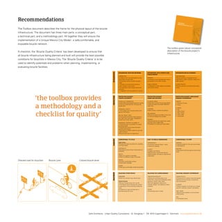 Recommendations                                                                                                                                                                                           Toolbox
                                                                                                                                                                                                                  Toolb
                                                                                                                                                                                                          MExico bicycl ox
                                                                                                                                                                                                                  MExicE ciTy
                                                                                                                                                                                                                       o bicycl
                                                                                                                                                                                                                                E ci     Ty

the toolbox document describes the frame for the physical layout of the bicycle
infrastructure. the document has three main parts: a conceptual part,
a technical part, and a methodology part. All together they will ensure the
implementation of a Unique Mexico City Model - a safe,comfortable, and                                                                                                                                                                           December
                                                                                                                                                                                                                                                            2008




enjoyable bicycle network.
                                                                                                                                                                                                 The toolbox gives robust conceptual
A checklist, the ‘Bicycle Quality Criteria’ has been developed to ensure that                                                                                                                    description of the bicycle project’s
                                                                                                                                                                                                 infrastructure.
all bicycle infrastructure being planned and built will provide the best possible
conditions for bicyclists in Mexico City. the ‘Bicycle Quality Criteria’ is to be
used to identify potentials and problems when planning, implementing, or
evaluating bicycle facilities.




                                                                                             INTEGRATION
                                                                                                           INTEGRATION WITH THE NETWORK                      INTEGRATION WITH STREETS AND                       INTEGRATED BICYCLE PARKING
                                                                                                                                                             PUBLIC SPACES
                                                                                                           CONNECTED                                                                                            DESTINATIONS
                                                                                                           • Linked up with key destinations at city         STREETS                                            • Bicycle parking is integrated at key
                                                                                                           level and/or at local level.                      • Creating a more well-balanced street,            destinations, public transport nodes and in
                                                                                                           • Giving easy acces to public transport           giving place for all traffic modes.                public spaces
                                                                                                           nodes.
                                                                                                           • Possible to bring bicycles along on             PUBLIC SPACES                                      ALONG ROUTES
                                                                                                           public transport and at taxis.                    • Integrated in public spaces and pedes-           • Bicycle parking is provided along along
                                                                                                           • Connecting to other bicycle lanes and           trian prioriy streets.                             routes.
                                                                                                           networks.
                                                                                                           • Integrated with the pedestrian network.




                   ‘the toolbox provides

                                                                                             PROTECTION
                                                                                                           PROTECTION AGAINST                                PROTECTION AGAINST                                 PROTECTION AGAINST UNPLEASANT
                                                                                                           TRAFFIC ACCIDENTS                                 CRIME AND VIOLENCE                                 SENSORY EXPERIENCES

                                                                                                           PHYSICALLY SEPARATED                              24 HOUR LANES                                      TRAFFIC



                   a methodology and a
                                                                                                           • Clearly defined protected space for cyclists.   • Alternative routes through populated/            • Pollution/ Fumes
                                                                                                           • Cars are prevented from intruding the           mixed use areas are always offered at              • Noise
                                                                                                           bicycle lane.                                     night time.
                                                                                                                                                                                                                CLIMATE
                                                                                                           PERSONAL SAFETY                                   LIGHTING
                                                                                                                                                                                                                • Sun
                                                                                                                                                             • Well lit lanes, crosses and parking.



                   checklist for quality’
                                                                                                           • Encourrage use of bicycle helmet and                                                               • Wind / Draft
                     1                 2                                            1                            1
                                                                                                           light on the bicycle.
                                                                                                                 2                                 2         ON SURFACE                                         • Rain / Flood
                                                                                                                                                             • Routes at street level 99% of the time.          • Cold / Heat
                                                                                                           ON THE ‘RIGHT’ SIDE
                                                                                                                                                             Tunnels and bridges are avoided.                   • Dust/ Glare
                                                                                                           • One directional bicycle lanes placed to
                                                                                                           the ‘right’ from cars when integrated in
                                                                                                           streets with motor traffic.                       PARKING
                                                                                                                                                             • Bicycle parking has supervision, good
                                                                                                           OVERVIEW, CONTACT  VISIBILITY                    overview and no dead ends.
                                                                                                            • Good overview is provided in crosses           • Possibility for locking the bike safely.
                                                                                                           and along roads.
                                                                                                           • Physical and visual contact between
                                                                                                           vehicles and bicycles.
                                                                                                           • Bicyclists are clearly visible for cars and
                                                                                                           public transport.
                                                intr                                                       • Bicycle lanes are lit at night time.
                                                                                             COMFORT




                                                                                                           COMFORTABLE TO CYCLE                              EASY TO FIND  UNDERSTAND                          COMFORTABLE TO STOP

                                                                                                           DIRECTNESS                                        CONSISTENCY                                        PARKING
                                                                                                           • Routes are direct and allow for travelling      • Consistent physical layout - lanes,              • Parking located on the way to and close
                                                                                                           with high speed.                                                                                     to destinations.
                                                                                                                                                             crosses and signage.
                                                                                                           CONTINUITY                                                                                           RESTING
                                                                                                           • Continous lanes without interruptions or        CLARITY
                                                                                                                                                                                                                • Resting and drinking opportunities along
                                                                                                           obstacles.                                        • Legible way-finding.
                                                                                                                                                                                                                route.
                                                                                                                                                             • Bicycle lanes, bicycle parking and
                                                                                                           WIDTH                                             related program are easy to operate and
                                                                                                           • Room for cyclists to overtake.                  understand.
                                                                                                           • Room for different types of bicycles.

Directed road for bicyclists     Bicycle Lane             Colored bicycle lanes                            PAVING
                                                                                                           • Smooth comfortable surface.
                                                                                                           • Good water drainage.

                                                                                                           SHADE
                                                                                                           • Trees give comfortable shade along lanes.
                                                                                             ENJOYMENT




                                                                                                           ENJOYING OTHER PEOPLE                             ENJOYING THE SURROUNDINGS                          ENJOYING SENSORY EXPERIENCES

                                                                                                           CYCLISTS                                          VARIATION  BEAUTY                                 HUMAN SCALE
                                                                                                           • Room for cyclists to go side by side.           • Varied surroundings along route.                 • Dimensions of streets, lanes and spaces
                                                                                                                                                             • Rich flora, nature and landscape and/or          related to human sences, movements,
                                                                                                           PEDESTRIANS                                       attractive, vibrant urban areas.                   size and behavior.
                                                                                                           • Routes through areas with city life.            • Art and vegetation along route.
                                                                                                           • Unhindered views allowing the cyclists          • Quality design, fine detailing, robust           CLIMATE
                                                                                                           to experience human activities along the          materials.                                         • Positive aspects of climate (sun / shade,
                                                                                                           route.                                                                                               warmth / coolness, breeze / ventilation).
                                                                                                           • Invitations to stop and take part in            VIEWS
                                                                                                           activities along the route.                       • Interesting views / vistas.                      TALK- HEAR
                                                                                                                                                                                                                • Bicycle lanes enable to communicatie
                                                                                                                                                                                                                while cycling.

                                                                                                                                                                                                                SEE
                                                                                                                                                                                                                • Unhindered views.




                                                                                                                                                                                                                                  MEXICO BICYCLE CITY · GEH L ARCH ITECTS · P 011



                                                                    Gehl Architects · Urban Quality Consultants · Gl. Kongevej 1 · DK 1610 Copenhagen V · Denmark · www.gehlarchitects.dk
 