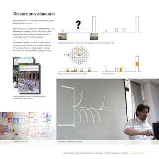 The core provisions are:
Capacity Building, i.e. educate local planners, urban
designers and architects.


Best Practice, i.e. increase the understanding of the
walkable and bikeable city and it’s infrastructural
requirements and increase the awareness for
sustainable aspects of urban planning.


Knowledge transfer, i.e. assist through review                                Introducing alternatives to the two dominant typologies in Chinese citydesign today.
of projects and provision of immediate feedback
to local project teams and participate in design
workshop and deliver principal design sketches.




  Mobility Hubs


  GEHL ARCHITECTS
  Principals for people oriented public transpor t hubs




                                City Bicycles


                                GEHL ARCHITECTS
                                Principles for public and rental city bikes




                                                                              Many activities and functions within 400m                        Change over time




Ongoing teaching material / toolboxes produced
in collaboration with the client.




Collaborative learning                                                        Lecturing on sustainability principles




                                                                                      Gehl Architects · Urban Quality Consultants · Gl. Kongevej 1 · DK 1610 Copenhagen V · Denmark · www.gehlarchitects.dk
 
