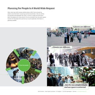 Planning For People Is A World Wide Request
Most cities have rather precise statistics about traffic flows and parking
patterns and information concerning commercial activities in the city centres
are generally well developed. But when it comes to insight and information
about the people who move around in the city, and about how the public spaces
function for the people who use the city, no such systematic information is
generally available.




                                                                                                                                                     Cultures are different..




                                                                                                 ..climates are different..




                                                                                                                                ..but the way people inhabit
                                                                                                                                and use space is universal.

                                                                 Gehl Architects · Urban Quality Consultants · Gl. Kongevej 1 · DK 1610 Copenhagen V · Denmark · www.gehlarchitects.dk
 