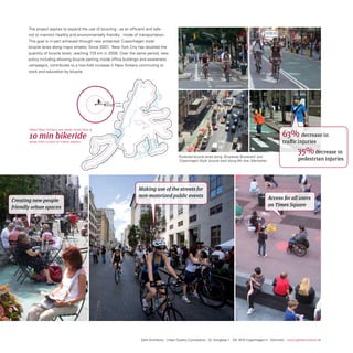 the project aspires to expand the use of bicycling - as an efficient and safe -
       not to mention healthy and environmentally friendly- mode of transportation.
       this goal is in-part achieved through new protected ‘Copenhagen style’
       bicycle lanes along major streets. since 2007, new york City has doubled the
       quantity of bicycle lanes, reaching 725 km in 2009. over the same period, new
       policy including allowing bicycle parking inside office buildings and awareness
       campaigns, contributes to a two-fold increase in new yorkers commuting to
       work and education by bicycle.




                                                   5min      10 min
                                                   0,75 mile 1,5 mile




       Most new yorkers are never more than a

       10 min bikeride                                                                                                                                              63% decrease in
       away from a train or metro station                                                                                                                           traffic injuries

                                                                                                 Protected bicycle lanes along ‘Broadway Boulevard’ and
                                                                                                                                                                               35% decrease in
                                                                                                 ‘Copenhagen Style’ bicycle track along 9th Ave, Manhattan.                    pedestrian injuries




                                                                        Making use of the streets for
                                                                        non-motorized public events                                                           Access for all users
Creating new people
friendly urban spaces                                                                                                                                         on Times Square




                                                                         Gehl Architects · Urban Quality Consultants · Gl. Kongevej 1 · DK 1610 Copenhagen V · Denmark · www.gehlarchitects.dk
 