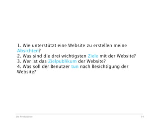 1. Wie unterstützt eine Website zu erstellen meine
 Absichten?
 2. Was sind die drei wichtigsten Ziele mit der Website?
 3. Wer ist das Zielpublikum der Website?
 4. Was soll der Benutzer tun nach Besichtigung der
 Website?




Die Produktion                                             34
 