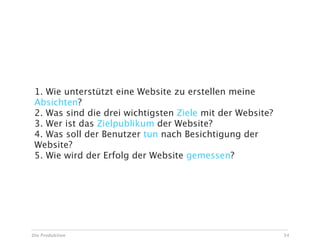 1. Wie unterstützt eine Website zu erstellen meine
 Absichten?
 2. Was sind die drei wichtigsten Ziele mit der Website?
 3. Wer ist das Zielpublikum der Website?
 4. Was soll der Benutzer tun nach Besichtigung der
 Website?
 5. Wie wird der Erfolg der Website gemessen?




Die Produktion                                             34
 