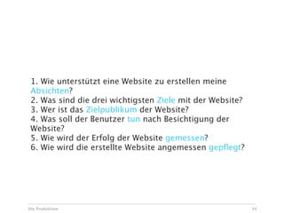 1. Wie unterstützt eine Website zu erstellen meine
 Absichten?
 2. Was sind die drei wichtigsten Ziele mit der Website?
 3. Wer ist das Zielpublikum der Website?
 4. Was soll der Benutzer tun nach Besichtigung der
 Website?
 5. Wie wird der Erfolg der Website gemessen?
 6. Wie wird die erstellte Website angemessen gepﬂegt?




Die Produktion                                             34
 