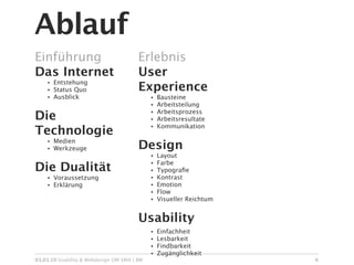 Ablauf
Einführung                              Erlebnis
Das Internet                            User
        Entstehung
                                        Experience
    •
    •   Status Quo
    •   Ausblick                             •   Bausteine
                                             •   Arbeitsteilung

Die                                              Arbeitsprozess
                                             •
                                             •   Arbeitsresultate
                                                 Kommunikation
Technologie
                                             •


        Medien
                                        Design
    •
    •   Werkzeuge
                                             •   Layout
                                                 Farbe
Die Dualität
                                             •
                                             •   Typograﬁe
    •   Voraussetzung                        •   Kontrast
    •   Erklärung                            •   Emotion
                                             •   Flow
                                             •   Visueller Reichtum


                                        Usability
                                             •   Einfachheit
                                             •   Lesbarkeit
                                             •   Findbarkeit
                                             •   Zugänglichkeit
03.03.10 Usability & Webdesign OM SMA | BW                            6
 