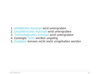 Risiken bei Ad Hoc Änderungen

 1.   Inhaltliches Konzept wird untergraben
 2.   Gestalterisches Konzept wird untergraben
 3.   Technologisches Konzept wird untergraben
 4.   Getätigte Tests werden ungültig
 5.   Zeitpläne können nicht mehr eingehalten werden




Die Produktion                                         40
 