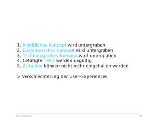 Risiken bei Ad Hoc Änderungen

 1.   Inhaltliches Konzept wird untergraben
 2.   Gestalterisches Konzept wird untergraben
 3.   Technologisches Konzept wird untergraben
 4.   Getätigte Tests werden ungültig
 5.   Zeitpläne können nicht mehr eingehalten werden

 > Verschlechterung der User-Experiences




Die Produktion                                         40
 