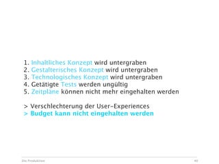 Risiken bei Ad Hoc Änderungen

 1.   Inhaltliches Konzept wird untergraben
 2.   Gestalterisches Konzept wird untergraben
 3.   Technologisches Konzept wird untergraben
 4.   Getätigte Tests werden ungültig
 5.   Zeitpläne können nicht mehr eingehalten werden

 > Verschlechterung der User-Experiences
 > Budget kann nicht eingehalten werden




Die Produktion                                         40
 