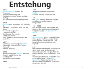 1965
        Entstehung                      1989
Randcorporation beginnt mit             Schweizerisches Forschungsnetz
Forschung                               SWITCH
bezüglich Sicherung von                 wird ans Internet angeschlossen.
Computersystemen gegen Ausfälle.
Wichtig                                 1991
bei Abwehr von atomaren Angriffen.      Das WWW wird als Hypertext-System
                                        zur allgemeinen Benutzung
1969                                    freigegeben
ARPAnet wird gegründet, der Vorläufer
des                                     1994-1999
Internets. Leitgedanke auch hier die    Das Internet boomt, wächst über die
Angst                                   Grenzen der Universitäten hinaus und
vor dem Supergau mit                    hat zeitweise bis 15% Zuwachsrate/
Computersysteme.                        Monat.
Überlegung: Dezentrales
Computersystem                          2000
kann schwerer zerstört werden als       Dotcom Bubble platzt. Viele DOTCOMs
zentrales.                              in die grosse Hoffnung an der Börse
                                        gesetzt wurde schliessen ihre Tore.
1977                                    Erste Reformierung des Internets
Erstmalige Anwendung des TCP/IP-        beginnt.
Protokolls. (Transmission Control
Protocol/                               2001
Internet Protocol).                     Die Zweite Runde beginnt. Das Internet
                                        sucht seine neue Deﬁnition. Die
1980                                    Internetbranche hat sich gelichtet. Die
Aufbau von erstem Internet. ARPAnet     Prophezeihung, dass nach einem Crash
fungiert als Backbone, als              nur
Sammelpunkt                             die Grossen überleben werden hat sich
aller Hauptknotenpunkte.                nicht bewahrheitet. Viele kleine
                                        Spezialisten haben sich durch ihre
1983                                    Flexibilität besser gehalten als manch
                                        ein grosser Betrieb.


        Das Internet                                                              10
 